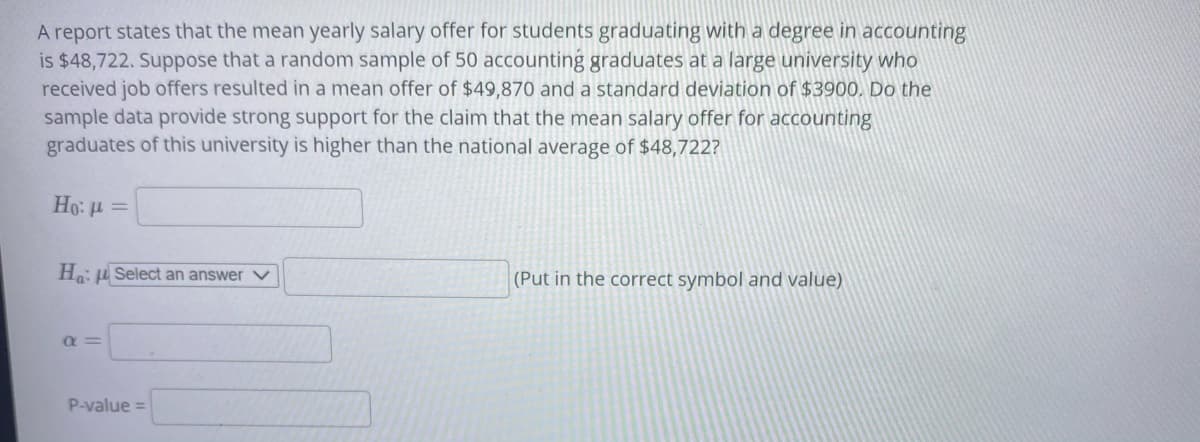 A report states that the mean yearly salary offer for students graduating with a degree in accounting
is $48,722. Suppose that a random sample of 50 accounting graduates at a large university who
received job offers resulted in a mean offer of $49,870 and a standard deviation of $3900, Do the
sample data provide strong support for the claim that the mean salary offer for accounting
graduates of this university is higher than the national average of $48,722?
Ho: H =
Ho: u Select an answer v
(Put in the correct symbol and value)
Q =
P-value =
