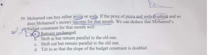 Mohamed can buy either pizza or soda. If the price of pizza and soda doublest and so
does Mohamed's money income for that month. We can deduce that Mohamed's
jbudget constraint for that month will:
DO Remain unchanged.
6. Shift in but remain parallel to the old one.
c. Shift out but remain parallel to the old one.
d. Tilt in so that the slope of the budget constraint is doubled.

