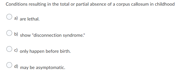 Conditions resulting in the total or partial absence of a corpus callosum in childhood
a) are lethal.
b) show "disconnection syndrome."
c) only happen before birth.
d) may be asymptomatic.