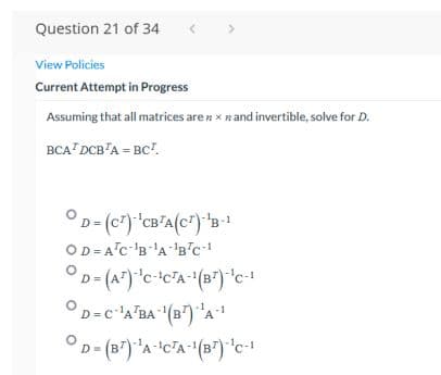 Question 21 of 34
View Policies
Current Attempt in Progress
Assuming that all matrices are n x nand invertible, solve for D.
BCA? DCB'A = BC".
-1
D =
OD = A°c 'B'A-'B'c-
OD=c 'A'BA (B") "A
