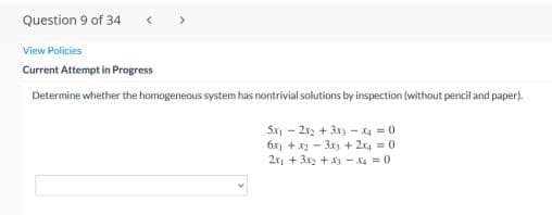 Question 9 of 34
< >
View Policies
Current Attempt in Progress
Determine whether the homogeneous system has nontrivial solutions by inspection (without pencil and paper).
Sx - 2x2 + 3x - x4 = 0
6x + x2 - 3x + 2x4 = 0
2x + 3x2 + X3 - X4 = 0
