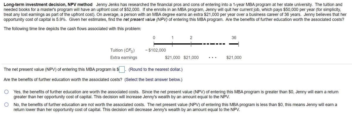 Long-term investment decision, NPV method Jenny Jenks has researched the financial pros and cons of entering into a 1-year MBA program at her state university. The tuition and
needed books for a master's program will have an upfront cost of $52,000. If she enrolls in an MBA program, Jenny will quit her current job, which pays $50,000 per year (for simplicity,
treat any lost earnings as part of the upfront cost). On average, a person with an MBA degree earns an extra $21,000 per year over a business career of 36 years. Jenny believes that her
opportunity cost of capital is 5.9%. Given her estimates, find the net present value (NPV) of entering this MBA program. Are the benefits of further education worth the associated costs?
The following time line depicts the cash flows associated with this problem:
36
Tuition (CFo)
- $102,000
Extra earnings
$21,000 $21,000
$21,000
The net present value (NPV) of entering this MBA program is $
(Round to the nearest dollar.)
Are the benefits of further education worth the associated costs? (Select the best answer below.)
Yes, the benefits of further education are worth the associated costs. Since the net present value (NPV) of entering this MBA program is greater than $0, Jenny will earn a return
greater than her opportunity cost of capital. This decision will increase Jenny's wealth by an amount equal to the NPV.
O No, the benefits of further education are not worth the associated costs. The net present value (NPV) of entering this MBA program is less than $0, this means Jenny will earn a
return lower than her opportunity cost of capital. This decision will decrease Jenny's wealth by an amount equal to the NPV.
