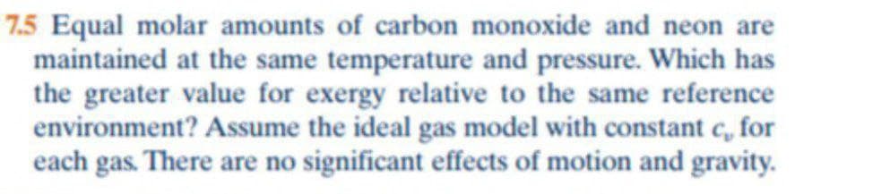 7.5 Equal molar amounts of carbon monoxide and neon are
maintained at the same temperature and pressure. Which has
the greater value for exergy relative to the same reference
environment? Assume the ideal gas model with constant c, for
each gas. There are no significant effects of motion and gravity.