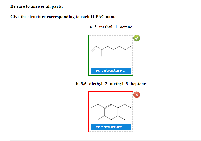 Be sure to answer all parts.
Give the structure corresponding to each IUPAC name.
a.
3-methyl-1-octene
edit structure...
b. 3,5-diethyl-2-methyl-3-heptene
X
edit structure ...
