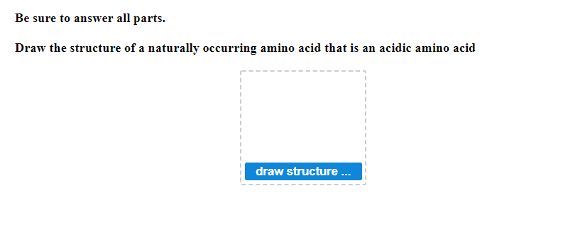 Be sure to answer all parts.
Draw the structure of a naturally occurring amino acid that is an acidic amino acid
draw structure ...
