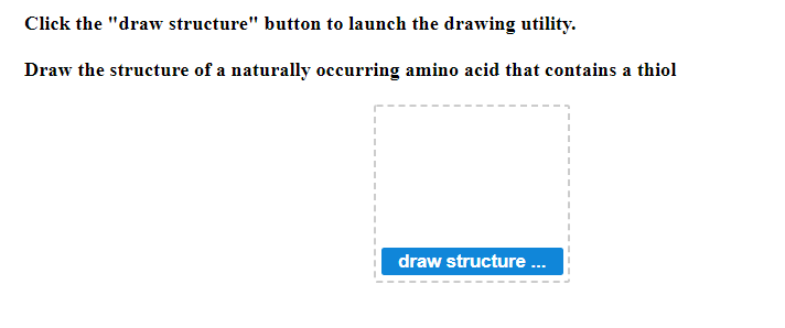 Click the "draw structure" button to launch the drawing utility.
Draw the structure of a naturally occurring amino acid that contains a thiol
draw structure...