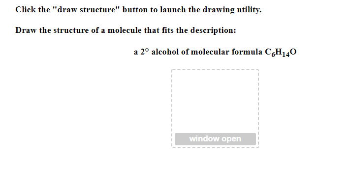 Click the "draw structure" button to launch the drawing utility.
Draw the structure of a molecule that fits the description:
a 2° alcohol of molecular formula C6H140
window open