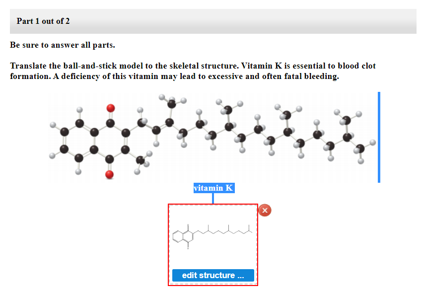Part 1 out of 2
Be sure to answer all parts.
Translate the ball-and-stick model to the skeletal structure. Vitamin K is essential to blood clot
formation. A deficiency of this vitamin may lead to excessive and often fatal bleeding.
vitamin K
مسلسل
edit structure ...
X