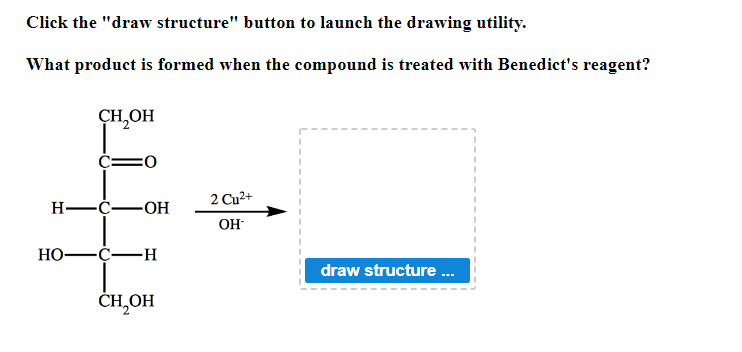 Click the "draw structure" button to launch the drawing utility.
What product is formed when the compound is treated with Benedict's reagent?
H
HO-
CH,OH
-C-
:0
-OH
-C-H
CH₂OH
2 Cu²+
OH-
draw structure...