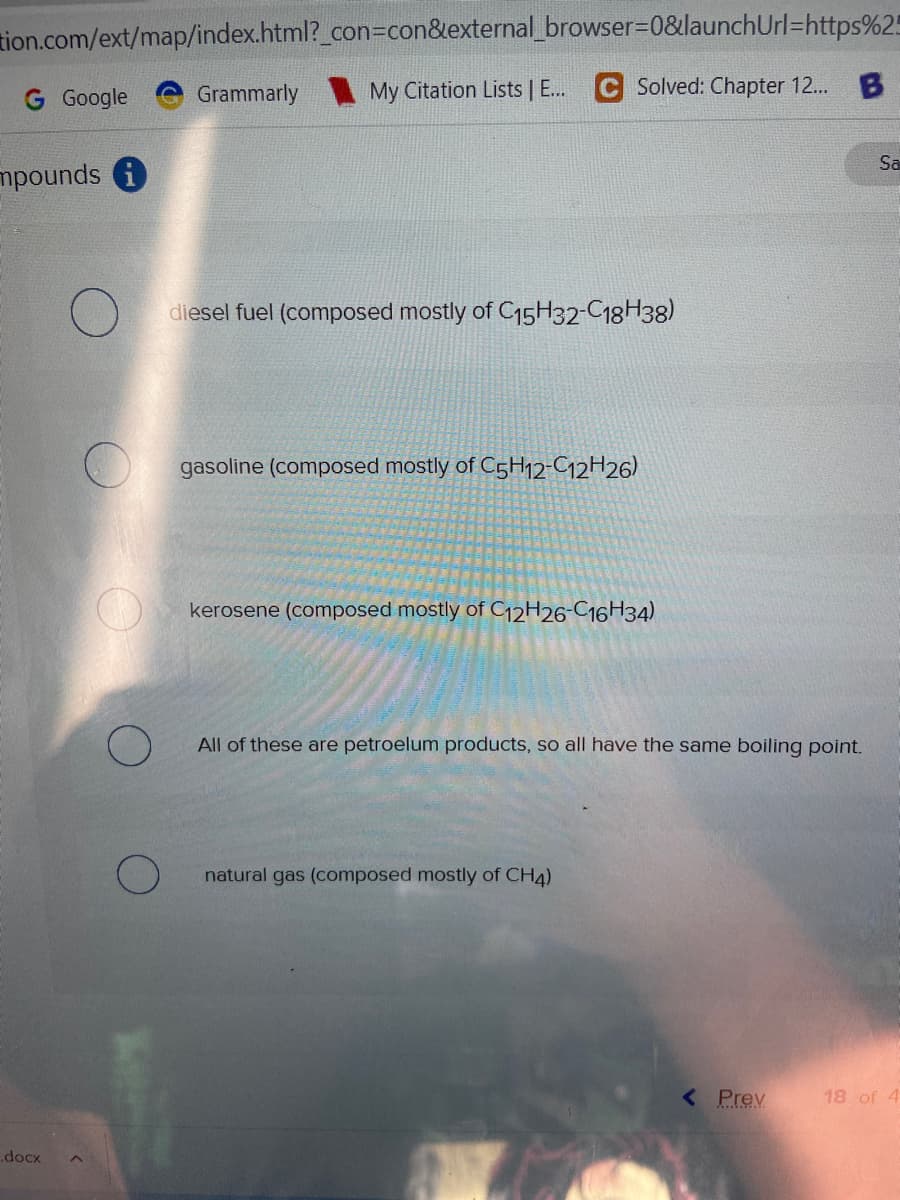 tion.com/ext/map/index.html?_con=con&external_browser=0&launchUrl=https%25
G Google
Grammarly My Citation Lists | E... C Solved: Chapter 12...
B
mpounds i
diesel fuel (composed mostly of C15H32-C18H38)
gasoline (composed mostly of C5H12-C12H26)
kerosene (composed mostly of C12H26-C16H34)
All of these are petroelum products, so all have the same boiling point.
natural gas (composed mostly of CH4)
< Prev
18 of 4
.docx
O
O
Sa