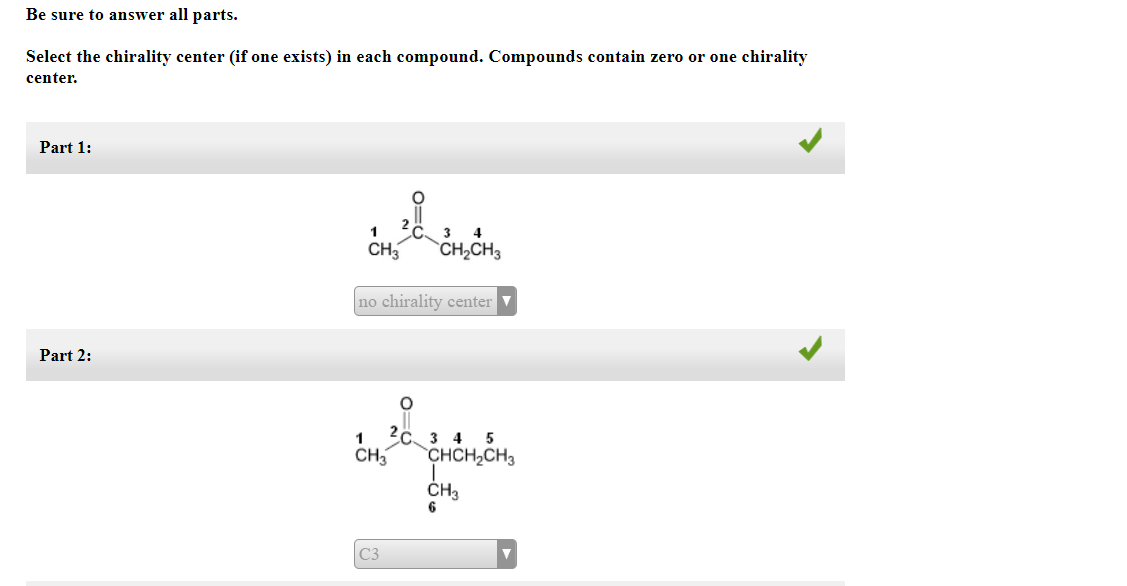 Be sure to answer all parts.
Select the chirality center (if one exists) in each compound. Compounds contain zero or one chirality
center.
Part 1:
Part 2:
1
3 4
CH3 CH₂CH3
no chirality center
O
1 2 3 4 5
CH3
C3
CHCH₂CH3
CH3
6