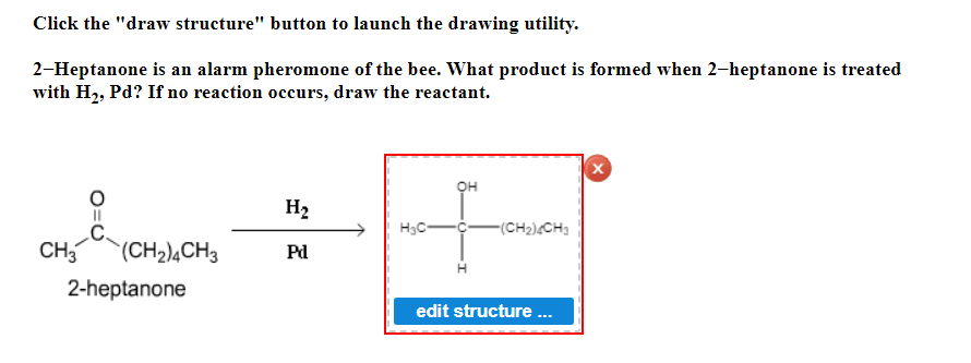 Click the "draw structure" button to launch the drawing utility.
2-Heptanone is an alarm pheromone of the bee. What product is formed when 2-heptanone is treated
with H₂, Pd? If no reaction occurs, draw the reactant.
CH₂(CH₂)4CH3
2-heptanone
H₂
Pd
H₂C
OH
-(CH₂)4CH₂
edit structure ...
X