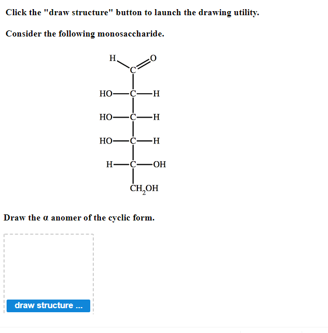 Click the "draw structure" button to launch the drawing utility.
Consider the following monosaccharide.
H
draw structure ...
HO- -C-H
HO–C—H
HO- -C-H
H-C-OH
CH₂OH
Draw the a anomer of the cyclic form.