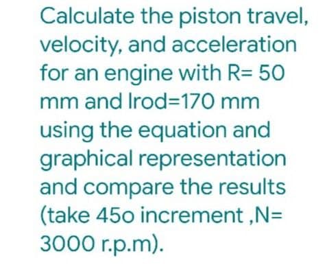 Calculate the piston travel,
velocity, and acceleration
for an engine with R= 50
mm and Irod=170 mm
using the equation and
graphical representation
and compare the results
(take 45o increment ,N=
3000 r.p.m).
