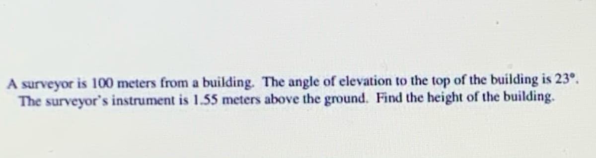 A surveyor is 100 meters from a building. The angle of elevation to the top of the building is 23°.
The surveyor's instrument is 1.55 meters above the ground. Find the height of the building.
