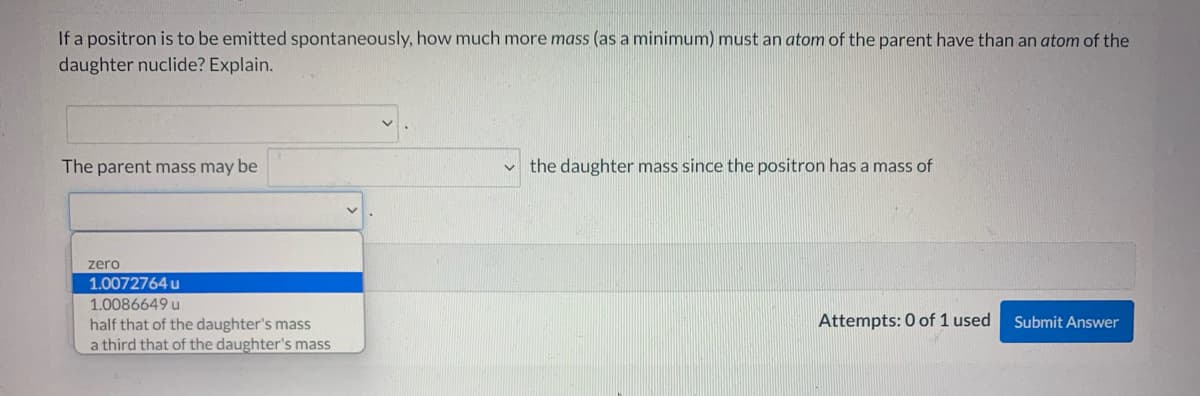 If a positron is to be emitted spontaneously, how much more mass (as a minimum) must an atom of the parent have than an atom of the
daughter nuclide? Explain.
The parent mass may be
v the daughter mass since the positron has a mass of
zero
1.0072764 u
1.0086649 u
Attempts: 0 of 1 used
Submit Answer
half that of the daughter's mass
a third that of the daughter's mass
