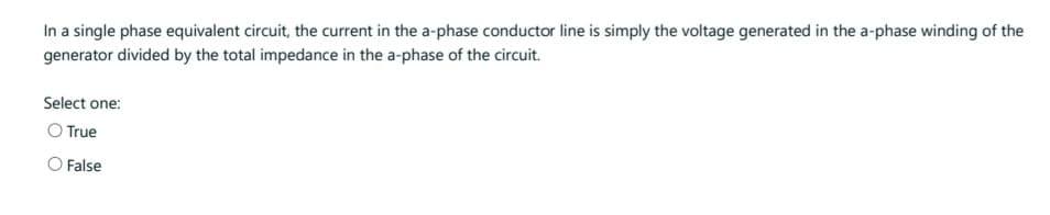 In a single phase equivalent circuit, the current in the a-phase conductor line is simply the voltage generated in the a-phase winding of the
generator divided by the total impedance in the a-phase of the circuit.
Select one:
O True
O False