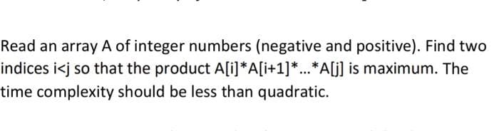 Read an array A of integer numbers (negative and positive). Find two
A[i]*A[i+1]*...*A[j] is maximum. The
indices i<j so that the product
time complexity should be less than quadratic.