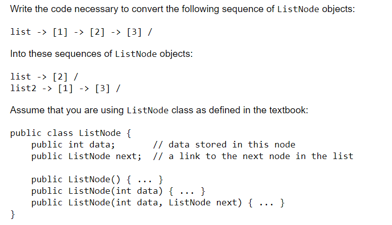 Write the code necessary to convert the following sequence of ListNode objects:
list -> [1] -> [2] -> [3] /
Into these sequences of ListNode objects:
list -> [2] /
list2 > [1] -> [3] /
Assume that you are using ListNode class as defined in the textbook:
public class ListNode {
public int data;
// data stored in this node
public ListNode next; // a link to the next node in the list
}
public ListNode() {...}
public ListNode(int data) { ... }
public ListNode(int data, ListNode next) { ... }