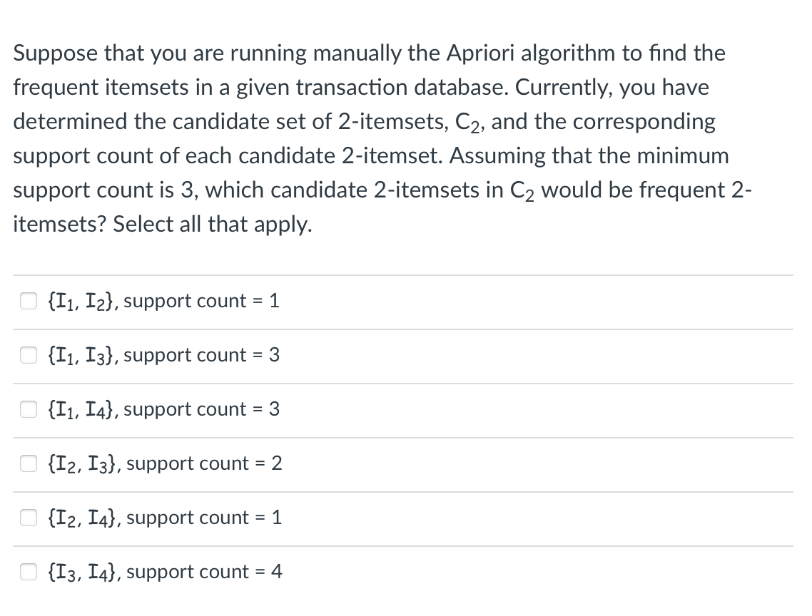 Suppose that you are running manually the Apriori algorithm to find the
frequent itemsets in a given transaction database. Currently, you have
determined the candidate set of 2-itemsets, C2, and the corresponding
support count of each candidate 2-itemset. Assuming that the minimum
support count is 3, which candidate 2-itemsets in C₂ would be frequent 2-
itemsets? Select all that apply.
{I1, I2), support count = 1
{I₁, I3}, support count 3
{I₁, I4}, support count = 3
{I2, I3), support count
{I2, I4}, support count = 1
{I3, I4}, support count = 4
= 2