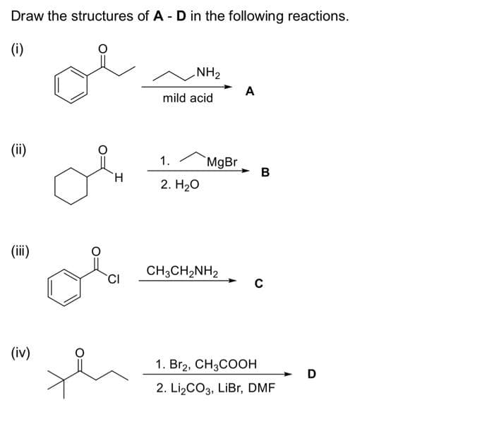 Draw the structures of A - D in the following reactions.
(i)
(ii)
(iii)
(iv)
H
CI
NH₂
mild acid
1.
2. H₂O
MgBr
CH3CH₂NH2
A
B
C
1. Br2, CH3COOH
2. Li₂CO3, LiBr, DMF
D