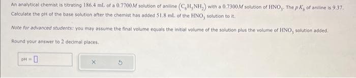 An analytical chemist is titrating 186.4 ml of a 0.7700M solution of anilline (C,H₂NH₂) with a 0.7300M solution of HNO,. The pK, of aniline is 9.37.
Calculate the pH of the base solution after the chemist has added 51.8 mL of the HNO, solution to it.
Note for advanced students: you may assume the final volume equals the initial volume of the solution plus the volume of HNO, solution added.
Round your answer to 2 decimal places.
pH = 0
X
2