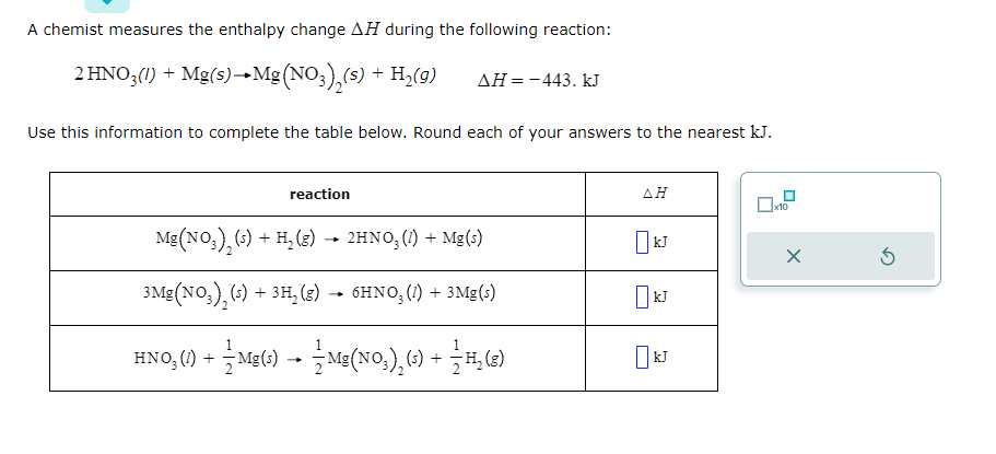 A chemist measures the enthalpy change AH during the following reaction:
2 HNO3(1) + Mg(s)→→ Mg(NO3)₂(s) + H₂(9)
ΔΗ = - 443. kJ
Use this information to complete the table below. Round each of your answers to the nearest kJ.
reaction
Mg(NO3)₂ (s) + H₂ (g) → 2HNO3 (1) + Mg(s)
3Mg(NO3)₂ (s) + 3H₂(g)
+ 3H₂(g) → 6HNO3 (1) + 3Mg(s)
HNO₂(1) + — Mg(s) → — Mg(NO₂)₂ (s) + —⁄H₂(g)
AH
kJ
x10
X
Ś