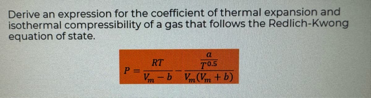 Derive an expression for the coefficient of thermal expansion and
isothermal compressibility of a gas that follows the Redlich-Kwong
equation of state.
RT
Vm-b
a
70.5
Vm (Vm + b)