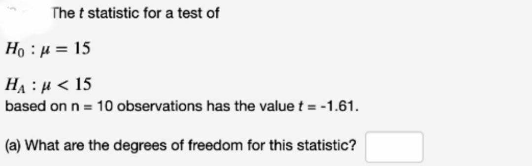 The t statistic for a test of
Ho u 15
H₁ μ<15
based on n = 10 observations has the value t = -1.61.
(a) What are the degrees of freedom for this statistic?