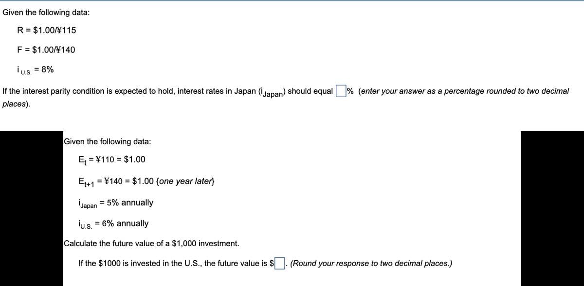 Given the following data:
R = $1.00¥115
%D
F = $1.00¥140
ius. = 8%
U.S.
If the interest parity condition is expected to hold, interest rates in Japan (i lapan) should equal
% (enter your answer as a percentage rounded to two decimal
places).
Given the following data:
E, = ¥110 = $1.00
E41 = ¥140 = $1.00 {one year later}
%3D
İJapan = 5% annually
İu.s. = 6% annually
Calculate the future value of a $1,000 investment.
If the $1000 is invested in the U.S., the future value is $
(Round your response to two decimal places.)
