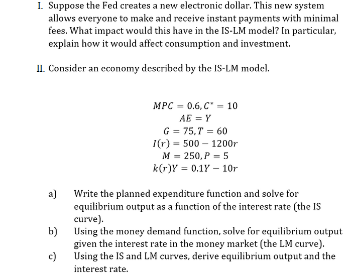 I. Suppose the Fed creates a new electronic dollar. This new system
allows everyone to make and receive instant payments with minimal
fees. What impact would this have in the IS-LM model? In particular,
explain how it would affect consumption and investment.
II. Consider an economy described by the IS-LM model.
MPC = 0.6, C* = 10
AE = Y
G = 75,T = 60
I(r) = 500 – 1200r
M = 250, P = 5
k(r)Y = 0.1Y – 10r
a)
Write the planned expenditure function and solve for
equilibrium output as a function of the interest rate (the IS
curve).
b)
Using the money demand function, solve for equilibrium output
given the interest rate in the money market (the LM curve).
c)
Using the IS and LM curves, derive equilibrium output and the
interest rate.

