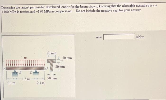 Determine the largest permissible distributed load w for the beam shown, knowing that the allowable normal stress is
+100 MPa in tension and-190 MPa in compression. Do not inchude the negative sign for your answer.
kN/m
S0 mm
50 mm
to
80 mm
D
B C-
1.5 m
50 mm
0.1 m
0.1 m
