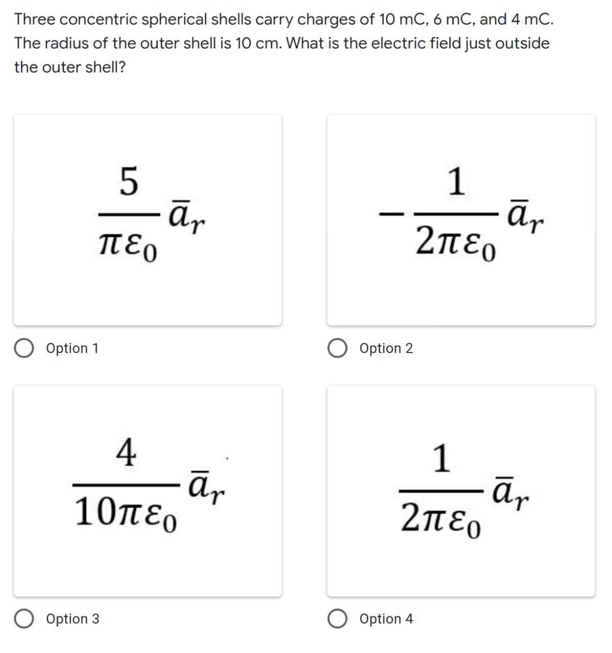 Three concentric spherical shells carry charges of 10 mC, 6 mC, and 4 mC.
The radius of the outer shell is 10 cm. What is the electric field just outside
the outer shell?
5
- ār
περ
1
ār
2περ
Option 2
O Option 1
4
ā,
10περ
1
ār
2περ
O Option 4
Option 3
