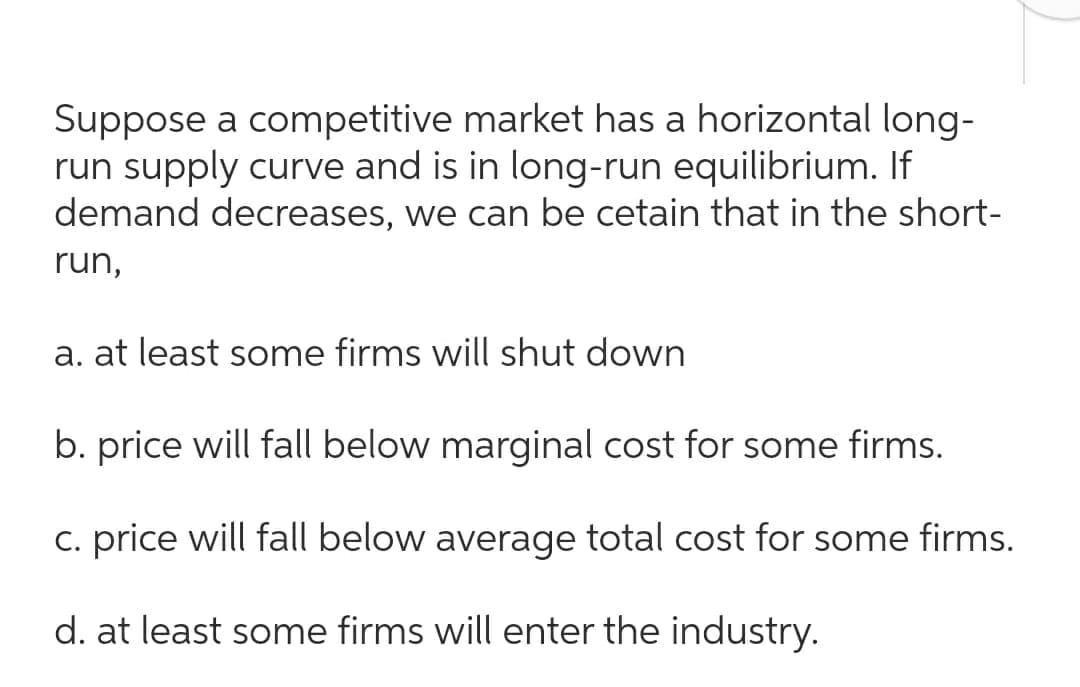 Suppose a competitive market has a horizontal long-
run supply curve and is in long-run equilibrium. If
demand decreases, we can be cetain that in the short-
run,
a. at least some firms will shut down
b. price will fall below marginal cost for some firms.
C. price will fall below average total cost for some firms.
d. at least some firms will enter the industry.
