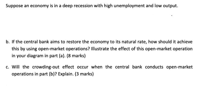 Suppose an economy is in a deep recession with high unemployment and low output.
b. If the central bank aims to restore the economy to its natural rate, how should it achieve
this by using open-market operations? Illustrate the effect of this open-market operation
in your diagram in part (a). (8 marks)
c. Will the crowding-out effect occur when the central bank conducts open-market
operations in part (b)? Explain. (3 marks)
