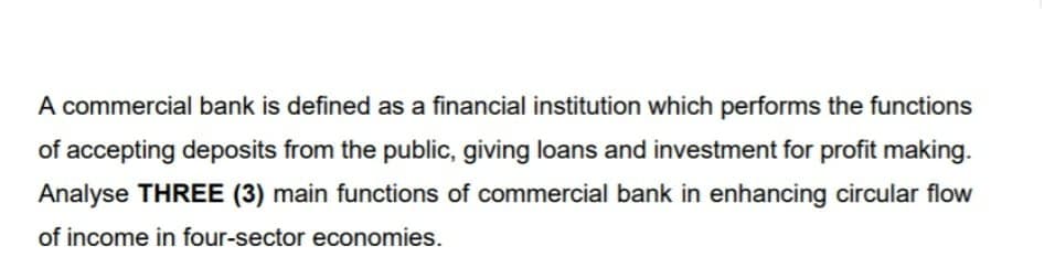 A commercial bank is defined as a financial institution which performs the functions
of accepting deposits from the public, giving loans and investment for profit making.
Analyse THREE (3) main functions of commercial bank in enhancing circular flow
of income in four-sector economies.
