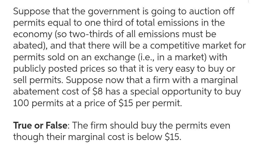 Suppose that the government is going to auction off
permits equal to one third of total emissions in the
economy (so two-thirds of all emissions must be
abated), and that there will be a competitive market for
permits sold on an exchange (i.e., in a market) with
publicly posted prices so that it is very easy to buy or
sell permits. Suppose now that a firm with a marginal
abatement cost of $8 has a special opportunity to buy
100 permits at a price of $15 per permit.
True or False: The firm should buy the permits even
though their marginal cost is below $15.