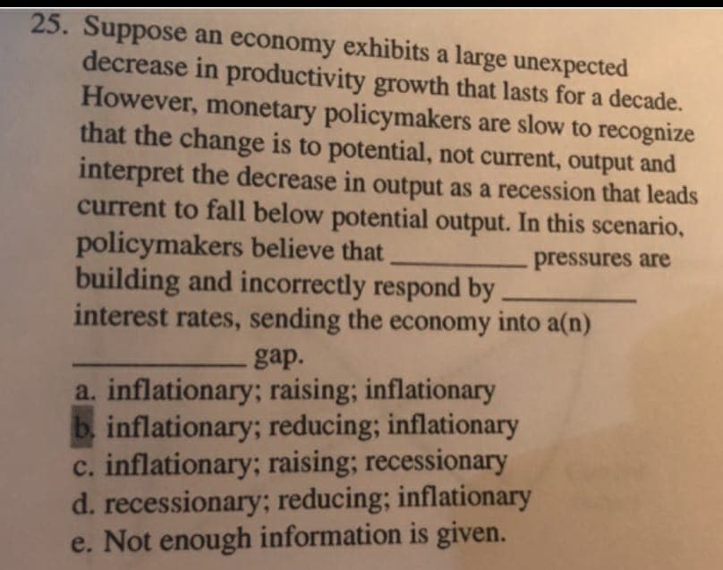25. Suppose an economy exhibits a large unexpected
decrease in productivity growth that lasts for a decade.
However, monetary policymakers are slow to recognize
that the change is to potential, not current, output and
interpret the decrease in output as a recession that leads
current to fall below potential output. In this scenario,
policymakers believe that
building and incorrectly respond by
interest rates, sending the economy into a(n)
pressures are
gap.
a. inflationary; raising; inflationary
b. inflationary; reducing; inflationary
c. inflationary; raising; recessionary
d. recessionary; reducing; inflationary
e. Not enough information is given.
