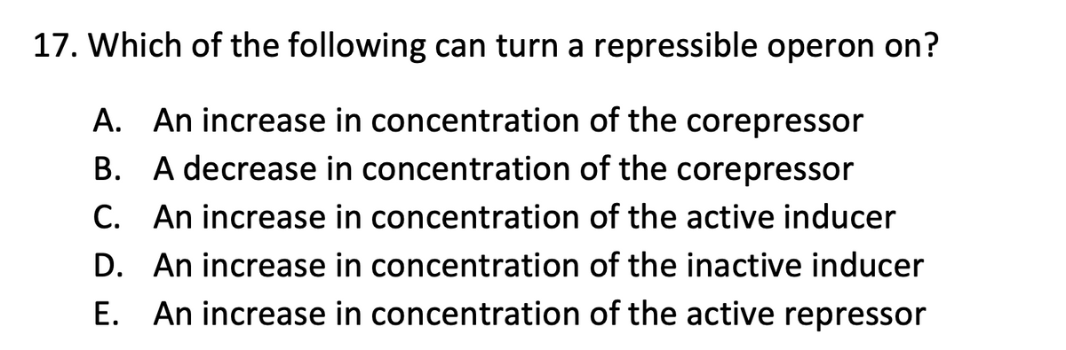 17. Which of the following can turn a repressible operon on?
A. An increase in concentration of the corepressor
B. A decrease in concentration of the corepressor
C. An increase in concentration of the active inducer
D. An increase in concentration of the inactive inducer
E. An increase in concentration of the active repressor