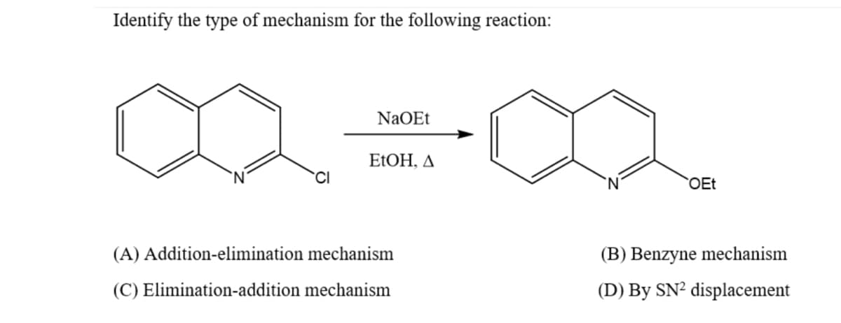 Identify the type of mechanism for the following reaction:
NaOEt
ELOH, A
CI
OEt
(A) Addition-elimination mechanism
(B) Benzyne mechanism
(C) Elimination-addition mechanism
(D) By SN² displacement
