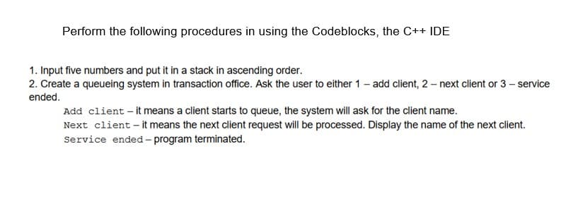 Perform the following procedures in using the Codeblocks, the C++ IDE
1. Input five numbers and put it in a stack in ascending order.
2. Create a queueing system in transaction office. Ask the user to either 1 – add client, 2 – next client or 3– service
ended.
Add client – it means a client starts to queue, the system will ask for the client name.
Next client – it means the next client request will be processed. Display the name of the next client.
Service ended – program terminated.
