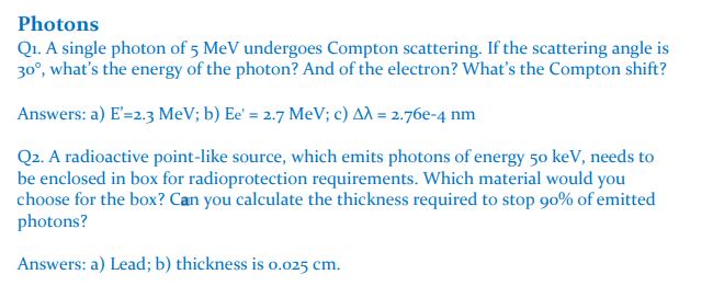 Photons
Q₁. A single photon of 5 MeV undergoes Compton scattering. If the scattering angle is
30°, what's the energy of the photon? And of the electron? What's the Compton shift?
Answers: a) E'=2.3 MeV; b) Ee' = 2.7 MeV; c) Aλ = 2.76e-4 nm
Q2. A radioactive point-like source, which emits photons of energy 50 keV, needs to
be enclosed in box for radioprotection requirements. Which material would you
choose for the box? Can you calculate the thickness required to stop 90% of emitted
photons?
Answers: a) Lead; b) thickness is 0.025 cm.