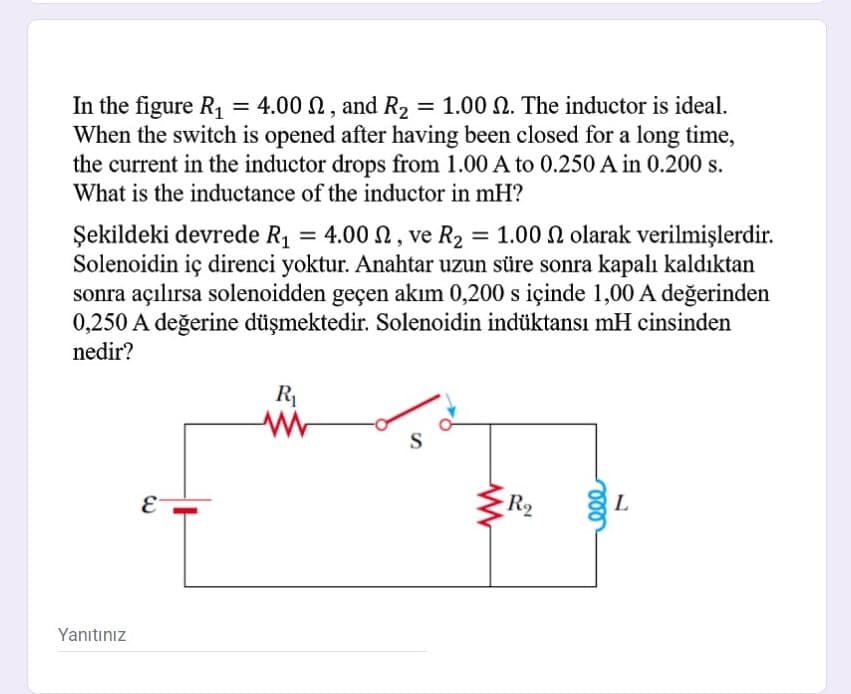 In the figure R, = 4.00 N, and R2 = 1.00 N. The inductor is ideal.
When the switch is opened after having been closed for a long time,
the current in the inductor drops from 1.00 A to 0.250 A in 0.200 s.
What is the inductance of the inductor in mH?
Şekildeki devrede R1 = 4.00 N, ve R2 = 1.00 N olarak verilmişlerdir.
Solenoidin iç direnci yoktur. Anahtar uzun süre sonra kapalı kaldıktan
sonra açılırsa solenoidden geçen akım 0,200 s içinde 1,00 A değerinden
0,250 A değerine düşmektedir. Solenoidin indüktansı mH cinsinden
nedir?
R1
S
R2
L
Yanıtınız
