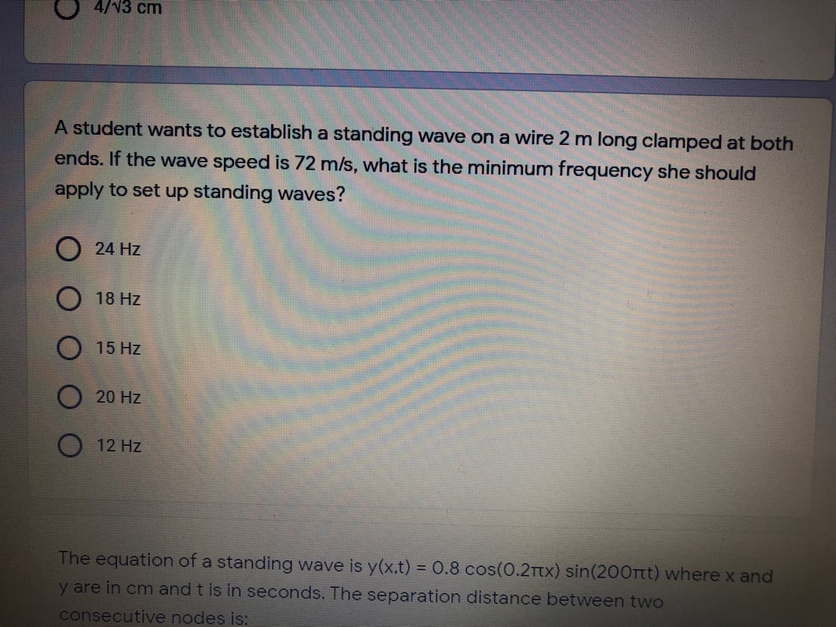 4/V3 cm
A student wants to establish a standing wave on a wire 2 m long clamped at both
ends. If the wave speed is 72 m/s, what is the minimum frequency she should
apply to set up standing waves?
O 24 Hz
O 18 Hz
O 15 Hz
O 20 Hz
12 Hz
The equation of a standing wave is y(x.t) =0.8 cos(0.2Tx) sin(200rtt) where x and
%3D
y are in cm and t is in seconds. The separation distance between two
consecutive nodes is:
