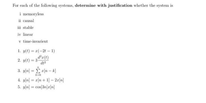 For each of the following systems, determine with justification whether the system is
i memoryless
ii causal
iii stable
iv linear
v time-invarient
1. y(t)= x(-2t - 1)
2. y(t) = 3²x(t)
dt²
3. y[n] =
"
a[n-k]
k=0
4. y[n] = a[n+ 1]- 2x[n]
5. y[n] = cos[3n]r[n]