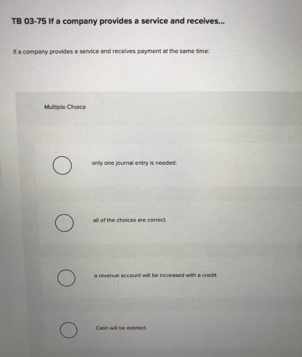 TB 03-75 If a company provides a service and receives...
If a company provides a service and receives payment at the same time:
Multiple Choice
only one journal entry is needed.
all of the choices are correct.
a revenue account will be increased with a credit.
Cash will be debited.
