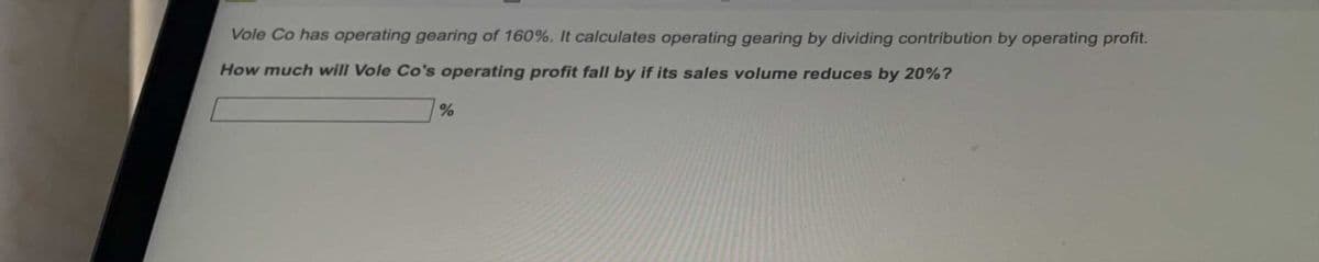 Vole Co has operating gearing of 160%. It calculates operating gearing by dividing contribution by operating profit.
How much will Vole Co's operating profit fall by if its sales volume reduces by 20%?
%