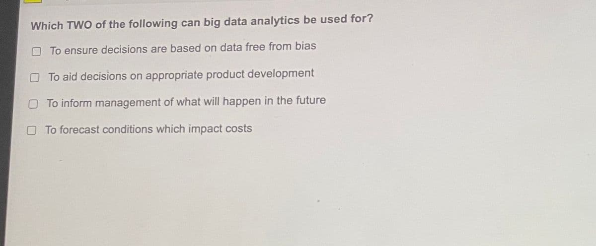 Which TWO of the following can big data analytics be used for?
To ensure decisions are based on data free from bias
To aid decisions on appropriate product development
To inform management of what will happen in the future
To forecast conditions which impact costs