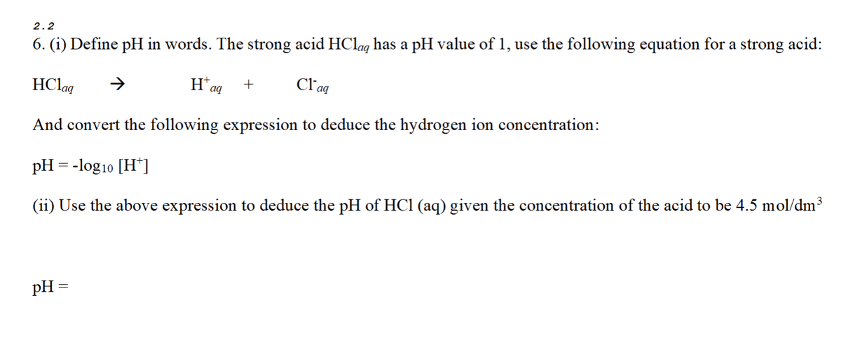 2.2
6. (i) Define pH in words. The strong acid HClaq has a pH value of 1, use the following equation for a strong acid:
Haq
Claq
+
HClaq
And convert the following expression to deduce the hydrogen ion concentration:
pH = -log10 [H+]
(ii) Use the above expression to deduce the pH of HCl (aq) given the concentration of the acid to be 4.5 mol/dm³
pH =