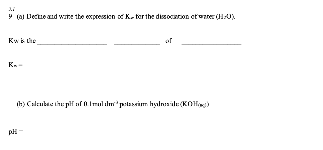3.1
9 (a) Define and write the expression of Kw for the dissociation of water (H₂O).
Kw is the
of
Kw=
(b) Calculate the pH of 0.1mol dm³ potassium hydroxide (KOH(aq))
pH
=